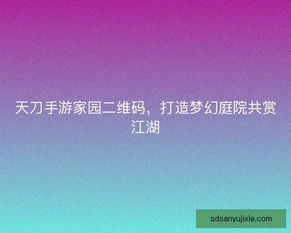 天刀手游家园二维码，打造梦幻庭院共赏江湖
