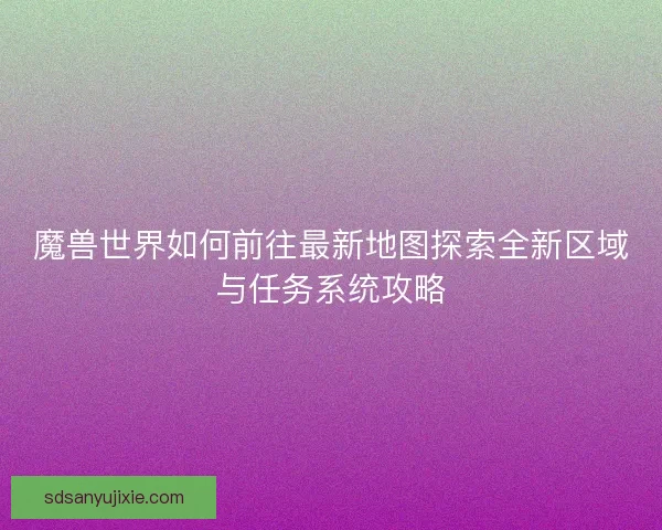 魔兽世界如何前往最新地图探索全新区域与任务系统攻略