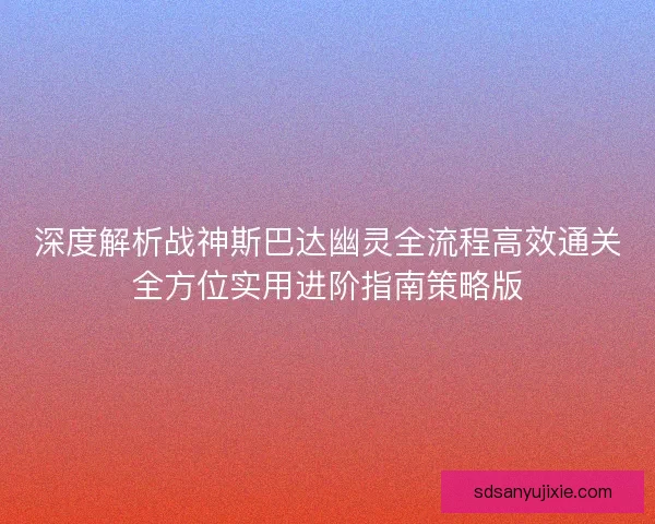 深度解析战神斯巴达幽灵全流程高效通关全方位实用进阶指南策略版