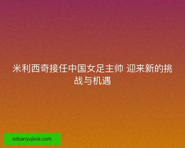 米利西奇接任中国女足主帅 迎来新的挑战与机遇