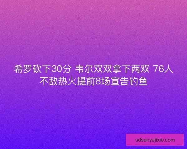 希罗砍下30分 韦尔双双拿下两双 76人不敌热火提前8场宣告钓鱼