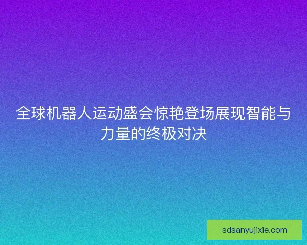 全球机器人运动盛会惊艳登场展现智能与力量的终极对决