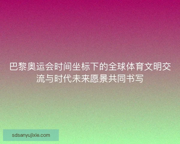 巴黎奥运会时间坐标下的全球体育文明交流与时代未来愿景共同书写
